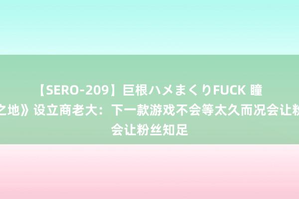 【SERO-209】巨根ハメまくりFUCK 瞳 《无主之地》设立商老大：下一款游戏不会等太久而况会让粉丝知足