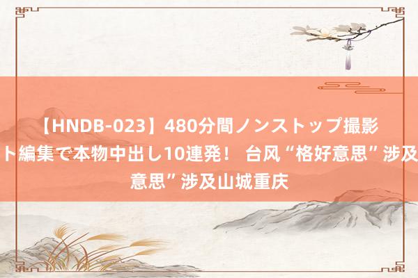 【HNDB-023】480分間ノンストップ撮影 ノーカット編集で本物中出し10連発！ 台风“格好意思”涉及山城重庆