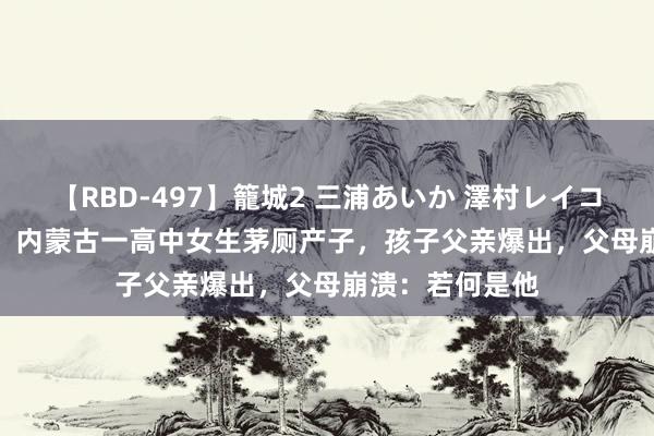 【RBD-497】籠城2 三浦あいか 澤村レイコ ASUKA 故事：内蒙古一高中女生茅厕产子，孩子父亲爆出，父母崩溃：若何是他