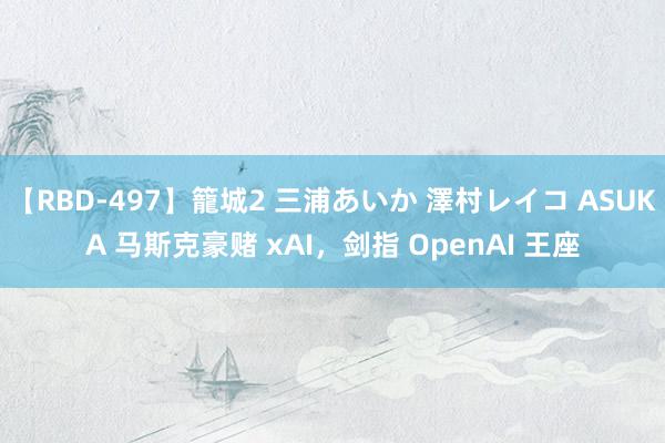 【RBD-497】籠城2 三浦あいか 澤村レイコ ASUKA 马斯克豪赌 xAI，剑指 OpenAI 王座