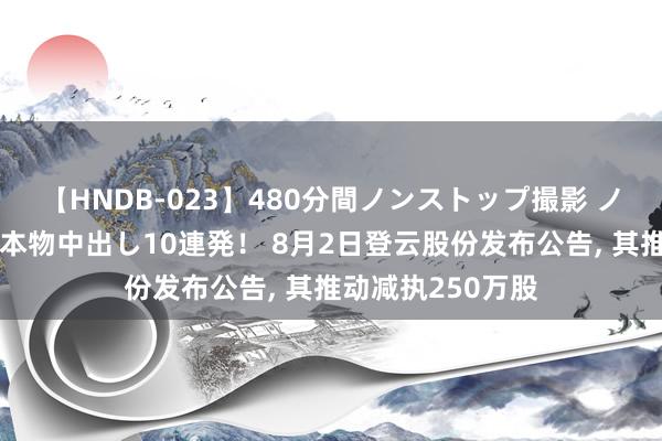 【HNDB-023】480分間ノンストップ撮影 ノーカット編集で本物中出し10連発！ 8月2日登云股份发布公告, 其推动减执250万股