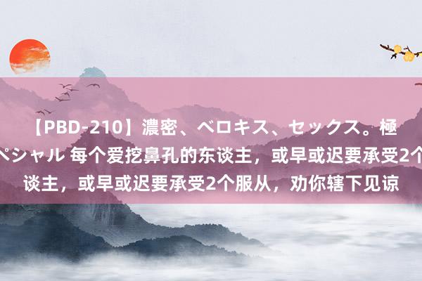 【PBD-210】濃密、ベロキス、セックス。極上接吻性交 8時間スペシャル 每个爱挖鼻孔的东谈主，或早或迟要承受2个服从，劝你辖下见谅