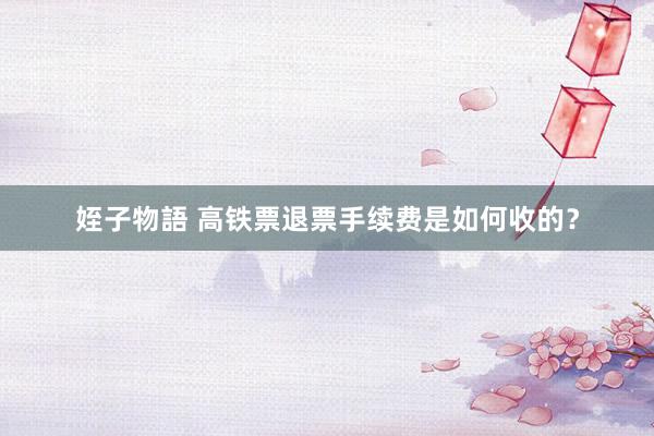 姪子物語 高铁票退票手续费是如何收的？