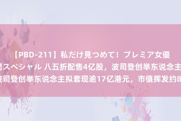 【PBD-211】私だけ見つめて！プレミア女優と主観でセックス8時間スペシャル 八五折配售4亿股，波司登创举东说念主拟套现逾17亿港元，市值挥发约80亿港元