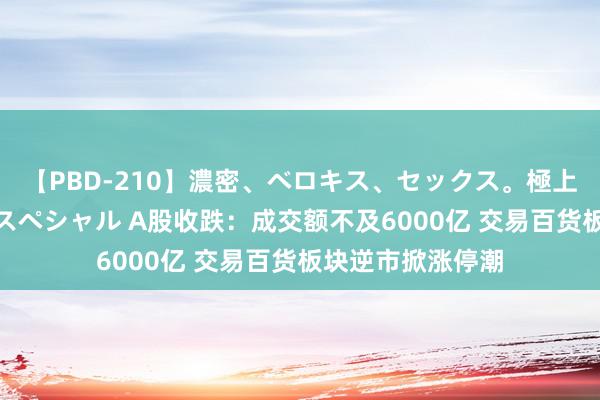 【PBD-210】濃密、ベロキス、セックス。極上接吻性交 8時間スペシャル A股收跌：成交额不及6000亿 交易百货板块逆市掀涨停潮