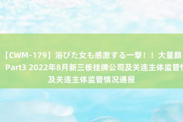 【CWM-179】浴びた女も感激する一撃！！大量顔射！！！ Part3 2022年8月新三板挂牌公司及关连主体监管情况通报