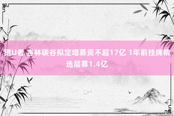 猎U者 吉林碳谷拟定增募资不超17亿 1年前挂牌精选层募1.4亿