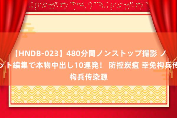 【HNDB-023】480分間ノンストップ撮影 ノーカット編集で本物中出し10連発！ 防控炭疽 幸免构兵传染源