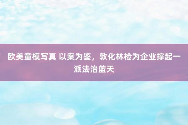 欧美童模写真 以案为鉴，敦化林检为企业撑起一派法治蓝天