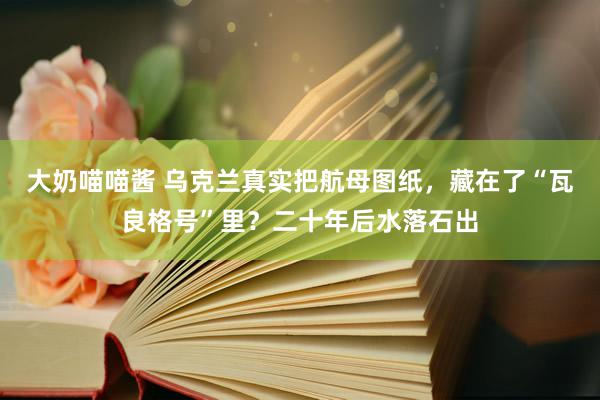 大奶喵喵酱 乌克兰真实把航母图纸，藏在了“瓦良格号”里？二十年后水落石出