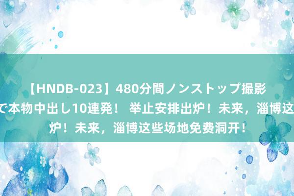 【HNDB-023】480分間ノンストップ撮影 ノーカット編集で本物中出し10連発！ 举止安排出炉！未来，淄博这些场地免费洞开！