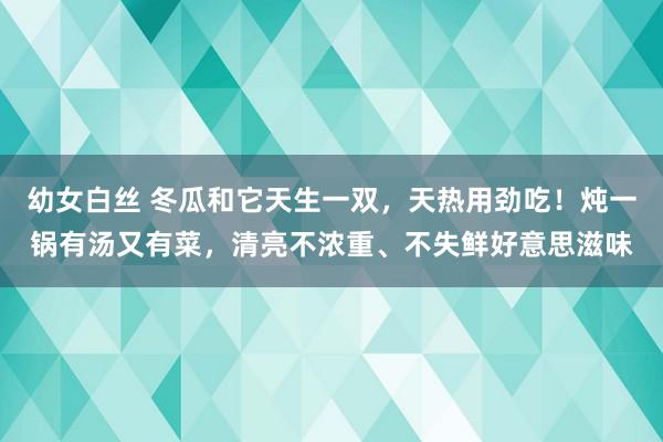 幼女白丝 冬瓜和它天生一双，天热用劲吃！炖一锅有汤又有菜，清亮不浓重、不失鲜好意思滋味