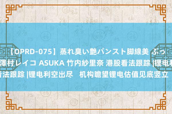 【OPRD-075】蒸れ臭い艶パンスト脚線美 ぶっかけゴックン大乱交 澤村レイコ ASUKA 竹内紗里奈 港股看法跟踪 |锂电利空出尽   机构瞻望锂电估值见底竖立（附看法股）