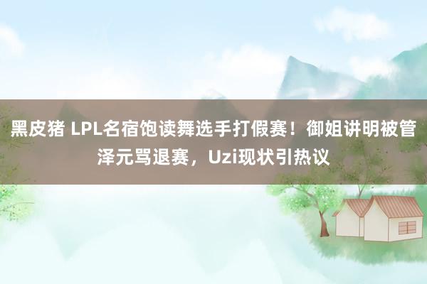 黑皮猪 LPL名宿饱读舞选手打假赛！御姐讲明被管泽元骂退赛，Uzi现状引热议