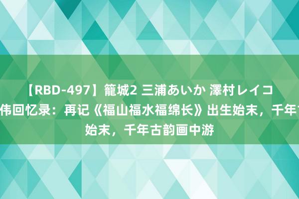 【RBD-497】籠城2 三浦あいか 澤村レイコ ASUKA 陈伟回忆录：再记《福山福水福绵长》出生始末，千年古韵画中游