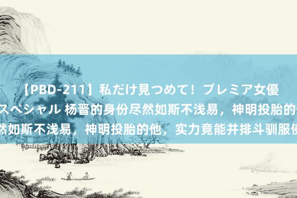 【PBD-211】私だけ見つめて！プレミア女優と主観でセックス8時間スペシャル 杨晋的身份尽然如斯不浅易，神明投胎的他，实力竟能并排斗驯服佛