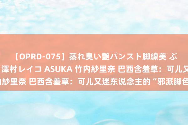 【OPRD-075】蒸れ臭い艶パンスト脚線美 ぶっかけゴックン大乱交 澤村レイコ ASUKA 竹内紗里奈 巴西含羞草：可儿又迷东说念主的“邪派脚色”