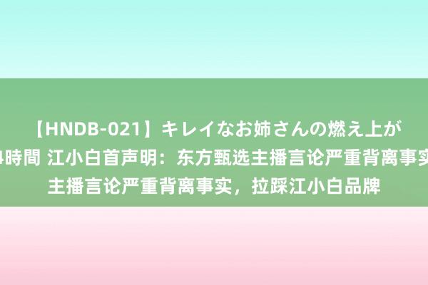 【HNDB-021】キレイなお姉さんの燃え上がる本物中出し交尾4時間 江小白首声明：东方甄选主播言论严重背离事实，拉踩江小白品牌