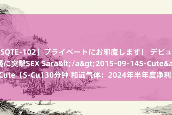 【SQTE-102】プライベートにお邪魔します！ デビューしたてのAV女優に突撃SEX Sara</a>2015-09-14S-Cute&$S-Cute（S-Cu130分钟 和远气体：2024年半年度净利润约4374万元，同比增多9.89%