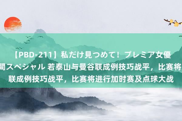 【PBD-211】私だけ見つめて！プレミア女優と主観でセックス8時間スペシャル 若泰山与曼谷联成例技巧战平，比赛将进行加时赛及点球大战