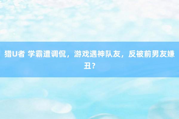 猎U者 学霸遭调侃，游戏遇神队友，反被前男友嫌丑？