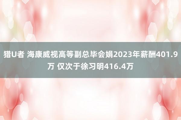 猎U者 海康威视高等副总毕会娟2023年薪酬401.9万 仅次于徐习明416.4万