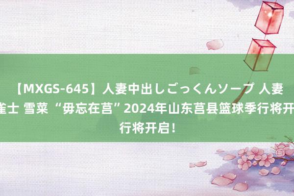 【MXGS-645】人妻中出しごっくんソープ 人妻女雀士 雪菜 “毋忘在莒”2024年山东莒县篮球季行将开启！