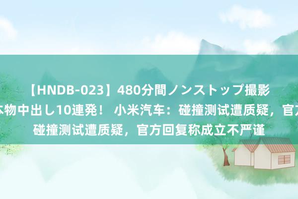 【HNDB-023】480分間ノンストップ撮影 ノーカット編集で本物中出し10連発！ 小米汽车：碰撞测试遭质疑，官方回复称成立不严谨