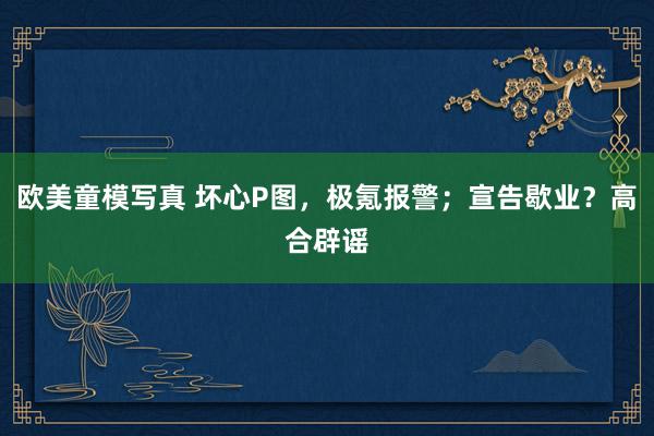 欧美童模写真 坏心P图，极氪报警；宣告歇业？高合辟谣