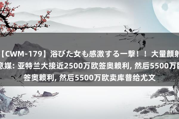 【CWM-179】浴びた女も感激する一撃！！大量顔射！！！ Part3 意媒: 亚特兰大接近2500万欧签奥赖利, 然后5500万欧卖库普给尤文