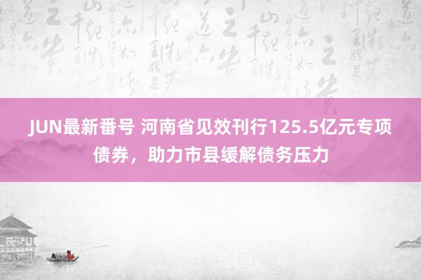 JUN最新番号 河南省见效刊行125.5亿元专项债券，助力市县缓解债务压力