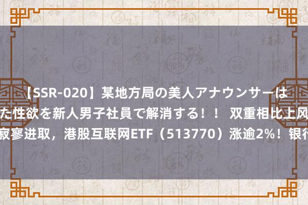 【SSR-020】某地方局の美人アナウンサーは忙し過ぎて溜まりまくった性欲を新人男子社員で解消する！！ 双重相比上风，港股寂寥进取，港股互联网ETF（513770）涨逾2%！银行力撑大盘，工中建交王人立异高