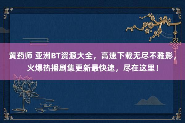 黄药师 亚洲BT资源大全，高速下载无尽不雅影，火爆热播剧集更新最快速，尽在这里！