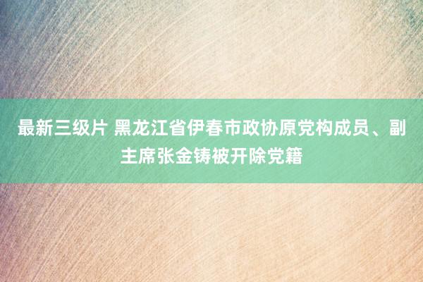 最新三级片 黑龙江省伊春市政协原党构成员、副主席张金铸被开除党籍