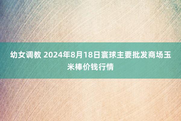 幼女调教 2024年8月18日寰球主要批发商场玉米棒价钱行情