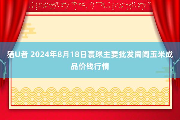 猎U者 2024年8月18日寰球主要批发阛阓玉米成品价钱行情