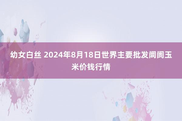 幼女白丝 2024年8月18日世界主要批发阛阓玉米价钱行情