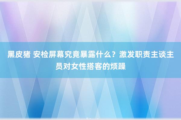 黑皮猪 安检屏幕究竟暴露什么？激发职责主谈主员对女性搭客的烦躁