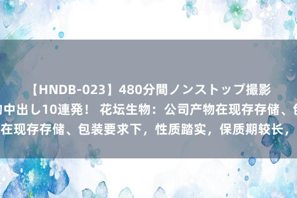 【HNDB-023】480分間ノンストップ撮影 ノーカット編集で本物中出し10連発！ 花坛生物：公司产物在现存存储、包装要求下，性质踏实，保质期较长，变质风险很小