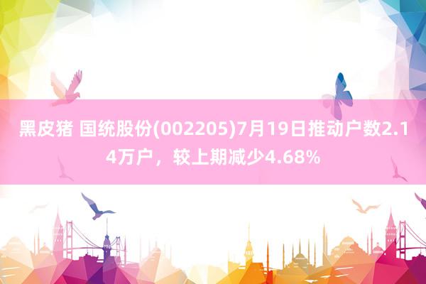 黑皮猪 国统股份(002205)7月19日推动户数2.14万户，较上期减少4.68%