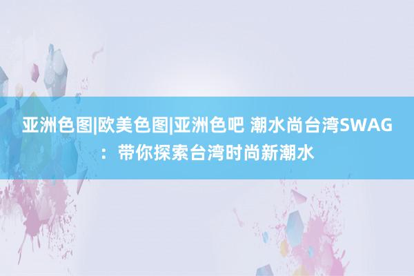 亚洲色图|欧美色图|亚洲色吧 潮水尚台湾SWAG：带你探索台湾时尚新潮水