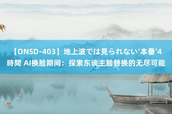 【ONSD-403】地上波では見られない‘本番’4時間 AI换脸期间：探索东谈主脸替换的无尽可能