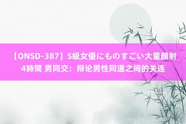 【ONSD-387】S級女優にものすごい大量顔射4時間 男同交：辩论男性同道之间的关连