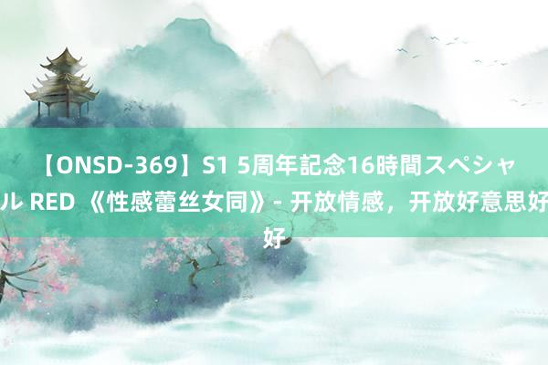 【ONSD-369】S1 5周年記念16時間スペシャル RED 《性感蕾丝女同》- 开放情感，开放好意思好