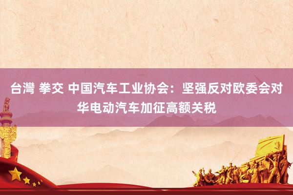 台灣 拳交 中国汽车工业协会：坚强反对欧委会对华电动汽车加征高额关税