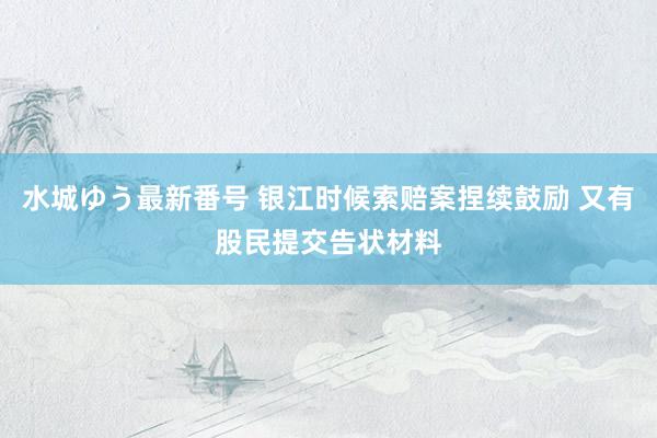 水城ゆう最新番号 银江时候索赔案捏续鼓励 又有股民提交告状材料