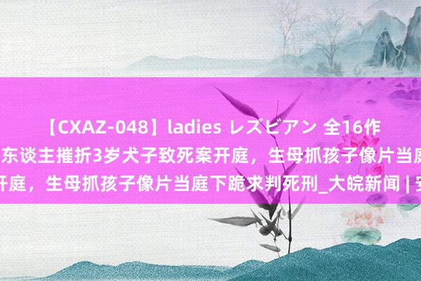 【CXAZ-048】ladies レズビアン 全16作品 PartIV 4時間 生父与情东谈主摧折3岁犬子致死案开庭，生母抓孩子像片当庭下跪求判死刑_大皖新闻 | 安徽网