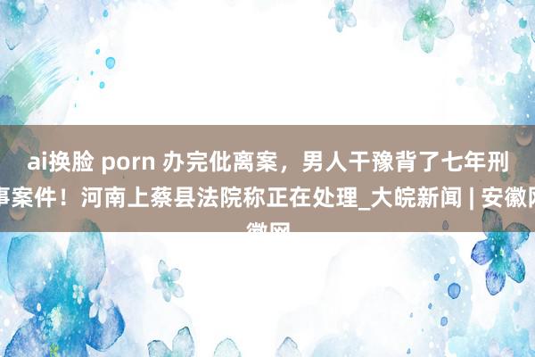 ai换脸 porn 办完仳离案，男人干豫背了七年刑事案件！河南上蔡县法院称正在处理_大皖新闻 | 安徽网