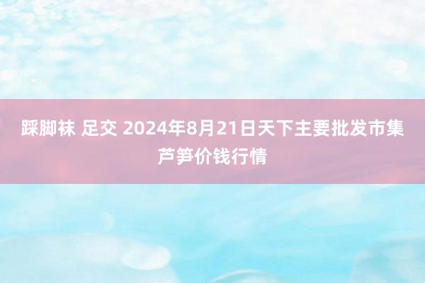 踩脚袜 足交 2024年8月21日天下主要批发市集芦笋价钱行情