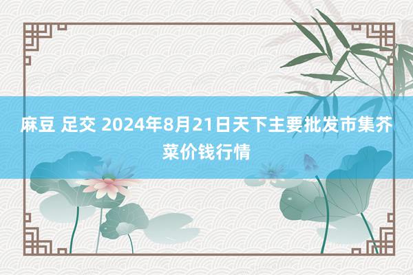 麻豆 足交 2024年8月21日天下主要批发市集芥菜价钱行情